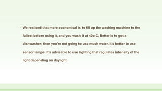 • We realised that more economical is to fill up the washing machine to the
fullest before using it, and you wash it at 40o C. Better is to get a
dishwasher, then you’re not going to use much water. It’s better to use
sensor lamps. It’s advisable to use lighting that regulates intensity of the
light depending on daylight.
 