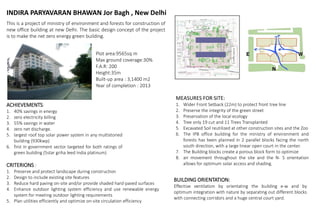 INDIRA PARYAVARAN BHAWAN Jor Bagh , New Delhi
This is a project of ministry of environment and forests for construction of
new office building at new Delhi. The basic design concept of the project
is to make the net zero energy green building.
ACHIEVEMENTS:
1. 40% savings in energy
2. zero electricity billing
3. 55% savings in water
4. zero net discharge.
5. largest roof top solar power system in any multistoried
building (930kwp)
6. first in government sector targeted for both ratings of
green building (5star griha leed India platinum)
Plot area:9565sq m
Max ground coverage:30%
F.A.R: 200
Height:35m
Built-up area : 3,1400 m2
Year of completion : 2013
CRITERIONS :
1. Preserve and protect landscape during construction
2. Design to include existing site features
3. Reduce hard paving on-site and/or provide shaded hard-paved surfaces
4. Enhance outdoor lighting system efficiency and use renewable energy
system for meeting outdoor lighting requirements
5. Plan utilities efficiently and optimize on-site circulation efficiency
MEASURES FOR SITE:
1. Wider Front Setback (22m) to protect front tree line
2. Preserve the integrity of the green street
3. Preservation of the local ecology
4. Tree only 19 cut and 11 Trees Transplanted
5. Excavated Soil reutilized at other construction sites and the Zoo
6. The IPB office building for the ministry of environment and
forests has been planned in 2 parallel blocks facing the north
south direction, with a large linear open court in the center.
7. The Building blocks create a porous block form to optimize
8. air movement throughout the site and the N- S orientation
allows for optimum solar access and shading.
BUILDING ORIENTATION:
Effective ventilation by orientating the building e-w and by
optimum integration with nature by separating out different blocks
with connecting corridors and a huge central court yard.
 