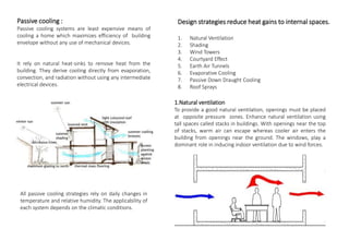 Design strategies reduce heat gains to internal spaces.
1. Natural Ventilation
2. Shading
3. Wind Towers
4. Courtyard Effect
5. Earth Air Tunnels
6. Evaporative Cooling
7. Passive Down Draught Cooling
8. Roof Sprays
Passive cooling :
Passive cooling systems are least expensive means of
cooling a home which maximizes efficiency of building
envelope without any use of mechanical devices.
It rely on natural heat-sinks to remove heat from the
building. They derive cooling directly from evaporation,
convection, and radiation without using any intermediate
electrical devices.
All passive cooling strategies rely on daily changes in
temperature and relative humidity. The applicability of
each system depends on the climatic conditions.
1.Natural ventilation
To provide a good natural ventilation, openings must be placed
at opposite pressure zones. Enhance natural ventilation using
tall spaces called stacks in buildings. With openings near the top
of stacks, warm air can escape whereas cooler air enters the
building from openings near the ground. The windows, play a
dominant role in inducing indoor ventilation due to wind forces.
 