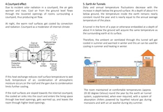 4.Courtyard effect
Due to incident solar radiation in a courtyard, the air gets
warmer and rises. Cool air from the ground level flows
through the louvered openings of rooms surrounding a
courtyard, thus producing air flow.
At night, the warm roof surfaces get cooled by convection
and radiation. Courtyard as a moderator of internal climate
If this heat exchange reduces roof surface temperature to wet
bulb temperature of air, condensation of atmospheric
moisture occurs on the roof and the gain due to condensation
limits further cooling.
If the roof surfaces are sloped towards the internal courtyard,
the cooled air sinks into the court and enters the living space
through low-level openings, gets warmed up, and leaves the
room through higher-level openings.
5. Earth Air Tunnels
Daily and annual temperature fluctuations decrease with the
increase in depth below the ground surface. At a depth of about 4 m
below ground, the temperature inside the earth remains nearly
constant round the year and is nearly equal to the annual average
temperature of the place.
A tunnel in the form of a pipe or otherwise embedded at a depth of
about 4 m below the ground will acquire the same temperature as
the surrounding earth at its surface.
Therefore, the ambient air ventilated through this tunnel will get
cooled in summer and warmed in winter and this air can be used for
cooling in summer and heating in winter.
The room maintained at comfortable temperatures (approx.
20-30 degree Celsius) round the year by the earth air tunnel
system, supplemented, when-ever required, with a system of
absorption chillers powered by liquefied natural gas during
monsoons and with an air washer during dry summer.
 