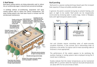 8. Roof Sprays
Roof-Spray cooling systems are being extensively used to reduce
the air-conditioning usage in industrial and commercial buildings.
In buildings without air-conditioning, evaporative roof spray
cooling systems help to reduce the interior temperatures. The
spray cooling systems also have been found to increase roof life
and decrease maintenance.
Roof ponding
Roof pond is a passive cooling technique based upon the increased
heat capacity of cheap and widely available water.
In general, the pond is covered during day to prevent heating, and
open at night to be cooled. Roof ponds can be inexpensively
constructed by enclosing water in plastic bags, metal or fiberglass
tanks with rigid transparent plastic covers.
Hot arid climates require ascending order of water-concrete
insulation thickness, in the summer and in descending order of
thickness in the winter. For typical cold cli-mate ascending order of
thickness is more appropriate.
The performance of the system appears to be satisfying; No
auxiliary heating or cooling systems were employed during the 9
month test in California .
Studies indicate that the indoor temperatures can be maintained
below 30 C in summer while the maximum dry-bulb temperatures
are above 40 C for hot arid climate of Delhi.
 