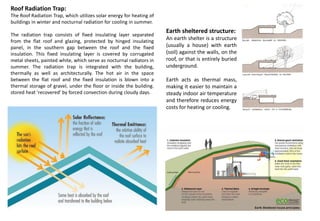 Roof Radiation Trap:
The Roof Radiation Trap, which utilizes solar energy for heating of
buildings in winter and nocturnal radiation for cooling in summer.
The radiation trap consists of fixed insulating layer separated
from the flat roof and glazing, protected by hinged insulating
panel, in the southern gap between the roof and the fixed
insulation. This fixed insulating layer is covered by corrugated
metal sheets, painted white, which serve as nocturnal radiators in
summer. The radiation trap is integrated with the building,
thermally as well as architecturally. The hot air in the space
between the flat roof and the fixed insulation is blown into a
thermal storage of gravel, under the floor or inside the building.
stored heat 'recovered' by forced convection during cloudy days.
Earth sheltered structure:
An earth shelter is a structure
(usually a house) with earth
(soil) against the walls, on the
roof, or that is entirely buried
underground.
Earth acts as thermal mass,
making it easier to maintain a
steady indoor air temperature
and therefore reduces energy
costs for heating or cooling.
 