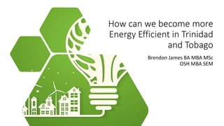 How can we become more
Energy Efficient in Trinidad
and Tobago
Brendon James BA MBA MSc
OSH MBA SEM
 