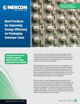 Energy Efficient
                                                                            Conveyor Systems




Best Practices
for Improving
Energy Efficiency
on Packaging
Conveyor Lines




                             According to the U.S. Dept. of Energy, industry accounts for over 1/3
Compare purchase cost        of the country’s annual energy bill. Electric motors, steam systems,
to energy usage on           cooling systems and process heating equipment consume the bulk of
                             the energy.  Improvement in these areas will yield the most dramatic
electric motors, drives,     energy cost savings for the manufacturer.
components and controls.
                             When evaluating conveyor equipment for your packaging line, it is
                             important that you consider the annual cost of energy to operate
                             the entire system. While labor and materials represent main line
                             items on the manufacturer’s bill of material, energy costs are typi-
                             cally not represented. Electricity cost also goes into the cost of the
                             finished goods, yet equipment is usually purchased on a lowest-
                             first cost basis without regard to cost of operation.


                             When it comes to energy management specifically for the con-
                             veyor line, there are two areas to capitalize on energy savings.  The
                             first and most direct energy savings opportunity is through energy
                             efficient motor and drive selection. Beyond component selection,
                             the second opportunity is to utilize an energy monitoring and opti-
                             mization controls plan.  The following are practical and cost saving
                             opportunities to improve efficiency on conveyor lines that also can
                             result in a substantial return on investment.




W W W. N E R C O N . C O M                                              ©Nercon Eng. & Mfg., Inc.     1
 