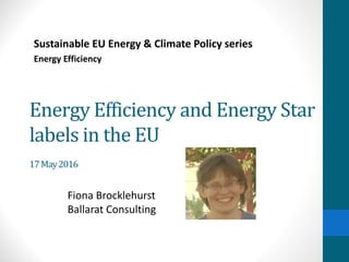 Energy Efficiency and Energy Star
labels in the EU
17May2016
Sustainable EU Energy & Climate Policy series
Energy Efficiency
Fiona Brocklehurst
Ballarat Consulting
 