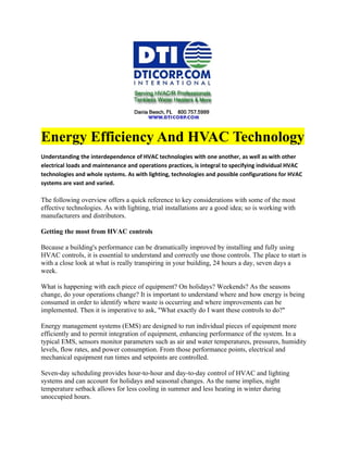 Energy Efficiency And HVAC Technology
Understanding the interdependence of HVAC technologies with one another, as well as with other
electrical loads and maintenance and operations practices, is integral to specifying individual HVAC
technologies and whole systems. As with lighting, technologies and possible configurations for HVAC
systems are vast and varied.

The following overview offers a quick reference to key considerations with some of the most
effective technologies. As with lighting, trial installations are a good idea; so is working with
manufacturers and distributors.

Getting the most from HVAC controls

Because a building's performance can be dramatically improved by installing and fully using
HVAC controls, it is essential to understand and correctly use those controls. The place to start is
with a close look at what is really transpiring in your building, 24 hours a day, seven days a
week.

What is happening with each piece of equipment? On holidays? Weekends? As the seasons
change, do your operations change? It is important to understand where and how energy is being
consumed in order to identify where waste is occurring and where improvements can be
implemented. Then it is imperative to ask, "What exactly do I want these controls to do?"

Energy management systems (EMS) are designed to run individual pieces of equipment more
efficiently and to permit integration of equipment, enhancing performance of the system. In a
typical EMS, sensors monitor parameters such as air and water temperatures, pressures, humidity
levels, flow rates, and power consumption. From those performance points, electrical and
mechanical equipment run times and setpoints are controlled.

Seven-day scheduling provides hour-to-hour and day-to-day control of HVAC and lighting
systems and can account for holidays and seasonal changes. As the name implies, night
temperature setback allows for less cooling in summer and less heating in winter during
unoccupied hours.
 