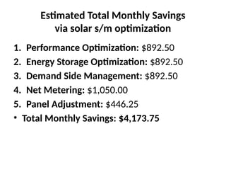 Estimated Total Monthly Savings
via solar s/m optimization
1. Performance Optimization: $892.50
2. Energy Storage Optimization: $892.50
3. Demand Side Management: $892.50
4. Net Metering: $1,050.00
5. Panel Adjustment: $446.25
• Total Monthly Savings: $4,173.75
 