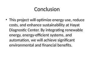 Conclusion
• This project will optimize energy use, reduce
costs, and enhance sustainability at Hayat
Diagnostic Center. By integrating renewable
energy, energy-efficient systems, and
automation, we will achieve significant
environmental and financial benefits.
 