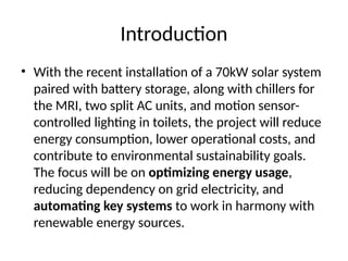 Introduction
• With the recent installation of a 70kW solar system
paired with battery storage, along with chillers for
the MRI, two split AC units, and motion sensor-
controlled lighting in toilets, the project will reduce
energy consumption, lower operational costs, and
contribute to environmental sustainability goals.
The focus will be on optimizing energy usage,
reducing dependency on grid electricity, and
automating key systems to work in harmony with
renewable energy sources.
 