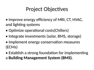 Project Objectives
• Improve energy efficiency of MRI, CT, HVAC,
and lighting systems
• Optimize operational costs(Chillers)
• Integrate investments (solar, BMS, storage)
• Implement energy conservation measures
(ECMs)
• Establish a strong foundation for implementing
a Building Management System (BMS).
 