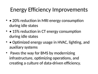 Energy Efficiency Improvements
• • 20% reduction in MRI energy consumption
during idle states
• • 15% reduction in CT energy consumption
during idle states
• • Optimized energy usage in HVAC, lighting, and
auxiliary systems
• Paves the way for BMS by modernizing
infrastructure, optimizing operations, and
creating a culture of data-driven efficiency.
 
