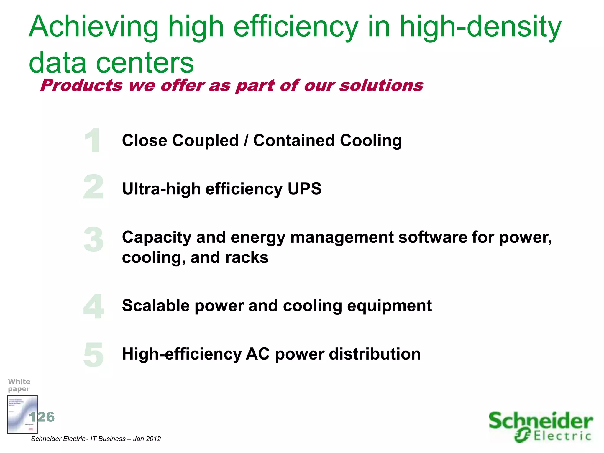 Achieving high efficiency in high-density
    data centers
          Products we offer as part of our solutions


                         1            Close Coupled / Contained Cooling


                         2            Ultra-high efficiency UPS


                         3            Capacity and energy management software for power,
                                      cooling, and racks


                         4            Scalable power and cooling equipment


                         5            High-efficiency AC power distribution
White
paper



    126
        Schneider Electric - IT Business – Jan 2012                                        17
 