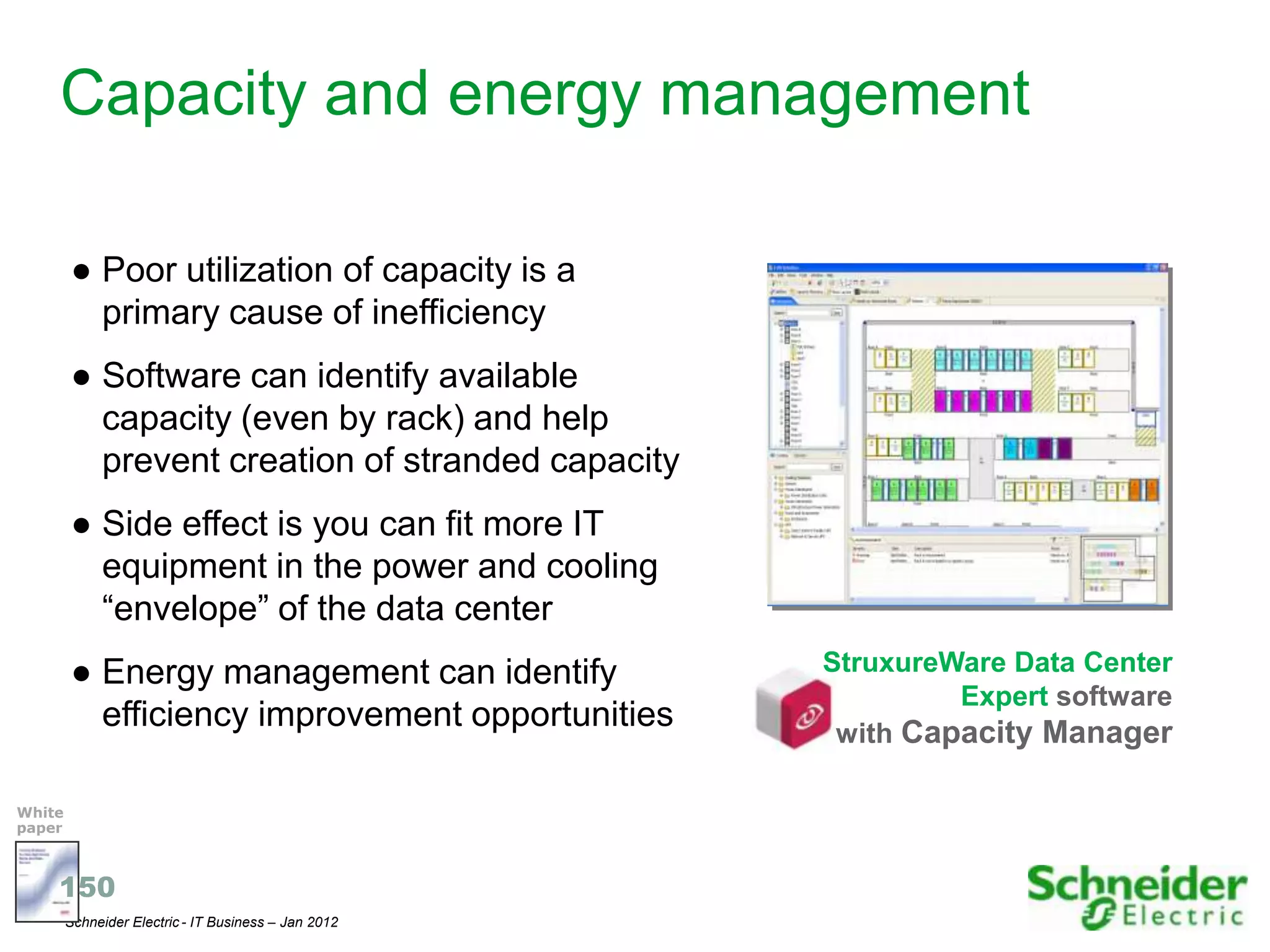 Capacity and energy management

        ● Poor utilization of capacity is a
          primary cause of inefficiency
        ● Software can identify available
          capacity (even by rack) and help
          prevent creation of stranded capacity
        ● Side effect is you can fit more IT
          equipment in the power and cooling
          “envelope” of the data center
        ● Energy management can identify              StruxureWare Data Center
                                                               Expert software
          efficiency improvement opportunities         with Capacity Manager

White
paper



    150
        Schneider Electric - IT Business – Jan 2012                              22
 