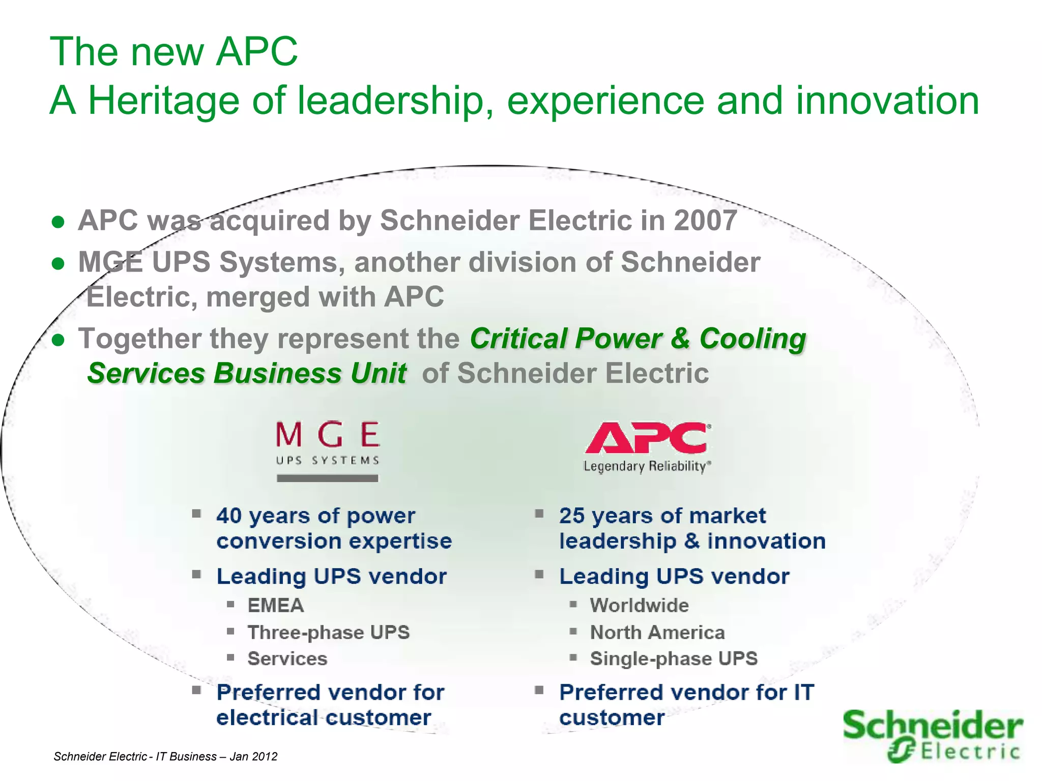 The new APC
A Heritage of leadership, experience and innovation

● APC was acquired by Schneider Electric in 2007
● MGE UPS Systems, another division of Schneider
  Electric, merged with APC
● Together they represent the Critical Power & Cooling
  Services Business Unit of Schneider Electric




Schneider Electric - IT Business – Jan 2012              4
 
