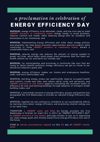 E N E R G Y E F F I C I E N C Y D A Y
a proclamation in celebration of
WHEREAS, energy efficiency is an abundant, clean, and low-cost way to meet
(INSERT province or community name) energy needs to avoid pollution,
improve comfort and health, while reducing energy bills for residents and
businesses in our community; and
WHEREAS, implementing energy efficiency and other clean energy policies
and programs can help boost economic opportunities and job creation while
continuing to move (INSERT province or community name) toward a
sustainable future; and
WHEREAS, smarter energy use reduces the amount of energy needed to
power our lives, which helps avoid power plant emissions that can harm our
health, pollute our air, and warm our climate; and
WHEREAS, for municipalities and provinces or territories like ours that are
trying to tackle harmful pollution, energy efficiency can get us closer to our
emissions reduction goals; and
WHEREAS, energy efficiency makes our homes and workspaces healthier,
safer, and more comfortable; and
WHEREAS, building energy codes can significantly improve occupant health
and comfort, create new jobs, and reduce utility costs and emissions, and
(INSERT province or city name) supports increasing the minimum levels of
efficiency for new and existing buildings through adoption of stringent model
building codes; and
WHEREAS, a nationwide network of energy efficiency groups and partners has
designated the first Wednesday in October as national Energy Efficiency Day;
and
WHEREAS, together we can continue to contribute to our sustainability efforts
by learning more about energy efficiency and practicing smarter energy use
in our daily lives;
THEREFORE I, (INSERT name and title) do hereby proclaim the first
Wednesday in October (or insert Oct. 6, 2021) as “ENERGY EFFICIENCY DAY”
in (INSERT province or city name), and urge citizens to join us in supporting
our clean energy goals and moving toward more energy efficiency now and in
the future.
DONE at (where proclamation signed) on this XX day of (INSERT month,
year).
 