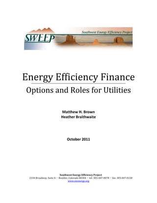 Energy Efficiency Finance
Options and Roles for Utilities

                            Matthew H. Brown
                            Heather Braithwaite




                                 October 2011




                           Southwest Energy Efficiency Project
 2334 Broadway, Suite A  Boulder, Colorado 80304  tel: 303-447-0078  fax: 303.447-0158
                                  www.swenergy.org
 