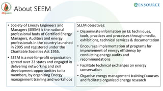 About SEEM
• Society of Energy Engineers and
Managers (SEEM) is the national
professional body of Certified Energy
Managers, Auditors and energy
professionals in the country launched
in 2005 and registered under the
Charitable Societies Act 1955.
• SEEM is a not-for-profit organization
spread over 22 states and engaged in
delivering networking and skill
development opportunities to its
members, by organizing Energy
management training and workshops
SEEM objectives:
• Disseminate information on EE techniques,
tools, practices and processes through media,
exhibitions, technical services & documentation
• Encourage implementation of programs for
improvement of energy efficiency by
conducting energy audits and
recommendations
• Facilitate technical exchanges on energy
conservation
• Organise energy management training/ courses
and facilitate organized energy research
 
