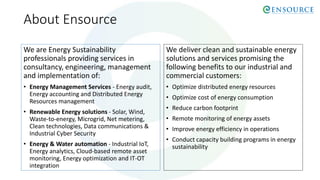 About Ensource
We are Energy Sustainability
professionals providing services in
consultancy, engineering, management
and implementation of:
• Energy Management Services - Energy audit,
Energy accounting and Distributed Energy
Resources management
• Renewable Energy solutions - Solar, Wind,
Waste-to-energy, Microgrid, Net metering,
Clean technologies, Data communications &
Industrial Cyber Security
• Energy & Water automation - Industrial IoT,
Energy analytics, Cloud-based remote asset
monitoring, Energy optimization and IT-OT
integration
We deliver clean and sustainable energy
solutions and services promising the
following benefits to our industrial and
commercial customers:
• Optimize distributed energy resources
• Optimize cost of energy consumption
• Reduce carbon footprint
• Remote monitoring of energy assets
• Improve energy efficiency in operations
• Conduct capacity building programs in energy
sustainability
 