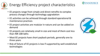 Energy Efficiency project characteristics
• EE projects range from simple and direct retrofits to complex
process changes through technology upgradation
• EE activities can be achieved through standard operational &
maintenance practices
• EE project activities are modular in nature and can be added on
demand
• EE projects are relatively small in size and most of them cost less
than INR 100 lakhs
• Most EE projects have short payback periods, generally one to
three years
• Risk of failure of EE projects is low if supported by well-established
technologies
 