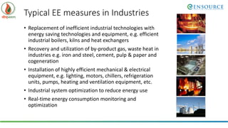 Typical EE measures in Industries
• Replacement of inefficient industrial technologies with
energy saving technologies and equipment, e.g. efficient
industrial boilers, kilns and heat exchangers
• Recovery and utilization of by-product gas, waste heat in
industries e.g. iron and steel, cement, pulp & paper and
cogeneration
• Installation of highly efficient mechanical & electrical
equipment, e.g. lighting, motors, chillers, refrigeration
units, pumps, heating and ventilation equipment, etc.
• Industrial system optimization to reduce energy use
• Real-time energy consumption monitoring and
optimization
 