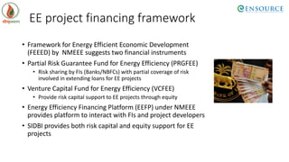 EE project financing framework
• Framework for Energy Efficient Economic Development
(FEEED) by NMEEE suggests two financial instruments
• Partial Risk Guarantee Fund for Energy Efficiency (PRGFEE)
• Risk sharing by FIs (Banks/NBFCs) with partial coverage of risk
involved in extending loans for EE projects
• Venture Capital Fund for Energy Efficiency (VCFEE)
• Provide risk capital support to EE projects through equity
• Energy Efficiency Financing Platform (EEFP) under NMEEE
provides platform to interact with FIs and project developers
• SIDBI provides both risk capital and equity support for EE
projects
 