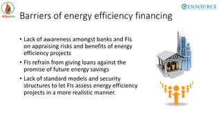 Barriers of energy efficiency financing
• Lack of awareness amongst banks and FIs
on appraising risks and benefits of energy
efficiency projects
• FIs refrain from giving loans against the
promise of future energy savings
• Lack of standard models and security
structures to let FIs assess energy efficiency
projects in a more realistic manner.
 
