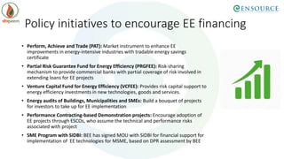 Policy initiatives to encourage EE financing
• Perform, Achieve and Trade (PAT): Market instrument to enhance EE
improvements in energy-intensive industries with tradable energy savings
certificate
• Partial Risk Guarantee Fund for Energy Efficiency (PRGFEE): Risk-sharing
mechanism to provide commercial banks with partial coverage of risk involved in
extending loans for EE projects
• Venture Capital Fund for Energy Efficiency (VCFEE): Provides risk capital support to
energy efficiency investments in new technologies, goods and services.
• Energy audits of Buildings, Municipalities and SMEs: Build a bouquet of projects
for investors to take up for EE implementation
• Performance Contracting-based Demonstration projects: Encourage adoption of
EE projects through ESCOs, who assume the technical and performance risks
associated with project
• SME Program with SIDBI: BEE has signed MOU with SIDBI for financial support for
implementation of EE technologies for MSME, based on DPR assessment by BEE
 