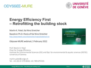 Energy Efficiency First – Retrofitting the building stock Slide 1
Energy Efficiency First
– Retrofitting the building stock
Martin K. Patel, Kai Nino Streicher
Based on Ph.D. thesis of Kai Nino Streicher
https://www.linkedin.com/in/kaistreicher/?originalSubdomain=ch
Odyssee-MURE webinair, 3 February 2022
Prof. Martin K. Patel
Chair for Energy Efficiency
Institute for Environmental Sciences (ISE) and Dpt. for environmental & aquatic sciences (DEFSE)
University of Geneva
martin.patel@unige.ch
Tel.: +41 (0) 22 379 0658, +41 789 679 033
 