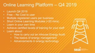 Online Learning Platform – Q4 2019
• Launch Q4 2019
• Free – No Cost to user
• Multiple registered users per business
• Short Online Learning Modules (<20 mins)
• Learn in your own time
• Achieve certified levels of training for your staff
• Learn about:
• How to carry out an inhouse Energy Audit
• The basics of energy management
• Advancements in energy technology
 