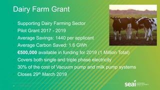 17 www.seai.ie
Dairy Farm Grant
• Supporting Dairy Farming Sector
• Pilot Grant 2017 - 2019
• Average Savings: 1440 per applicant
• Average Carbon Saved: 1.6 GWh
• €500,000 available in funding for 2019 (1 Million Total)
• Covers both single and triple phase electricity
• 30% of the cost of Vacuum pump and milk pump systems
• Closes 29th March 2019
 