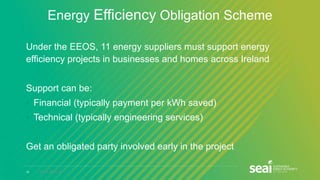 18 www.seai.ie
Energy Efficiency Obligation Scheme
Under the EEOS, 11 energy suppliers must support energy
efficiency projects in businesses and homes across Ireland
Support can be:
• Financial (typically payment per kWh saved)
• Technical (typically engineering services)
Get an obligated party involved early in the project
 