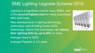 19 www.seai.ie
SME Lighting Upgrade Scheme 2019
• Lighting is a significant cost for many SMEs, and
is the second highest cost for many businesses
after staff costs.
• New developments in lighting technology,
particularly Light Emitting Diode (LED)
technology, means that businesses can reduce
their lighting bills by up to 60% or more.
• Average Grant is 5000
• Average Payback is 2.5 years
 