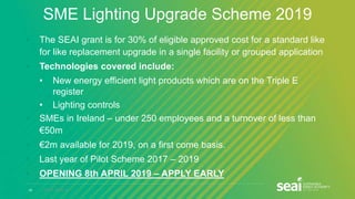 20 www.seai.ie
SME Lighting Upgrade Scheme 2019
• The SEAI grant is for 30% of eligible approved cost for a standard like
for like replacement upgrade in a single facility or grouped application
• Technologies covered include:
• New energy efficient light products which are on the Triple E
register
• Lighting controls
• SMEs in Ireland – under 250 employees and a turnover of less than
€50m
• €2m available for 2019, on a first come basis.
• Last year of Pilot Scheme 2017 – 2019
• OPENING 8th APRIL 2019 – APPLY EARLY
 