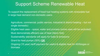 21 www.seai.ie
Support Scheme Renewable Heat
To support the replacement of fossil fuel heating systems with renewable fuel
in large heat demand non-domestic users.
• Agriculture, commercial, public service, industrial & district heating – but not
single domestic)
• Eligible heat uses – space, water and process (some uses will be excluded)
• Must demonstrate efficient use of heat (fabric first)
• Sustainability standards will apply for fuels & emissions
• Grant for heat pumps (30%) OR
• Ongoing (15 year) tariff payment for useful & eligible heat for AD/biogas or
biomass
 