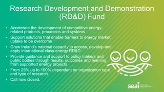 Research Development and Demonstration
(RD&D) Fund
• Accelerate the development of competitive energy-
related products, processes and systems
• Support solutions that enable barriers to energy market
uptake to be overcome
• Grow Ireland's national capacity to access, develop and
apply international class energy RD&D
• Provide guidance and support to policy makers and
public bodies through results, outcomes and learning
from supported energy projects
• From 25% up to 100% dependent on organization type
and type of research
• Call now closed.
 