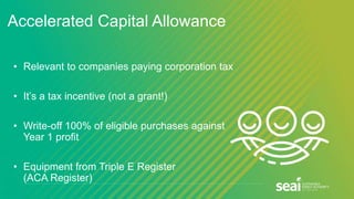 Accelerated Capital Allowance
• Relevant to companies paying corporation tax
• It’s a tax incentive (not a grant!)
• Write-off 100% of eligible purchases against
Year 1 profit
• Equipment from Triple E Register
(ACA Register)
 