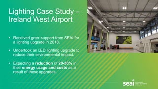 Lighting Case Study –
Ireland West Airport
• Received grant support from SEAI for
a lighting upgrade in 2018.
• Undertook an LED lighting upgrade to
reduce their environmental impact.
• Expecting a reduction of 20-30% in
their energy usage and costs as a
result of these upgrades.
 