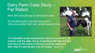 Dairy Farm Case Study –
Pat Walton
29
Milks 200 cows per day on almost 250 acres
He decided to get a vacuum pump and a
milk pump system both with variable speed drives
“It’s friendlier to the environment, there is no oil in it, its
cleaner and it’s safer. It’s an investment the first day but
over four or five years it will have paid for itself and
after that it’s saving you a lot of money,” says Pat.
 