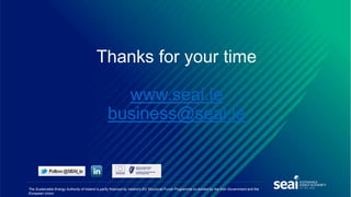 The Sustainable Energy Authority of Ireland is partly financed by Ireland’s EU Structural Funds Programme co-funded by the Irish Government and the
European Union.
Thanks for your time
www.seai.ie
business@seai.ie
 