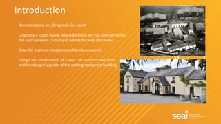 Introduction
Monasterboice Inn, Drogheda Co. Louth
Originally a coach house, Monasterboice Inn has been servicing
the road between Dublin and Belfast for over 200 years!
Cater for business functions and family occasions
Design and construction of a new 150 seat function room
and the design/upgrade of the existing restaurant building
 