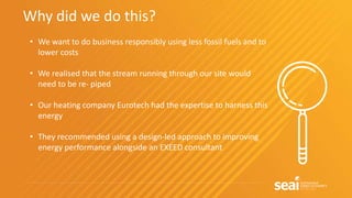 Why did we do this?
• We want to do business responsibly using less fossil fuels and to
lower costs
• We realised that the stream running through our site would
need to be re- piped
• Our heating company Eurotech had the expertise to harness this
energy
• They recommended using a design-led approach to improving
energy performance alongside an EXEED consultant
 