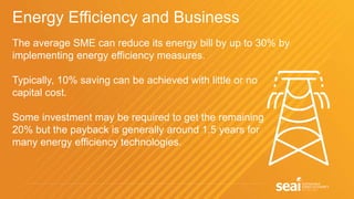 Energy Efficiency and Business
The average SME can reduce its energy bill by up to 30% by
implementing energy efficiency measures.
Typically, 10% saving can be achieved with little or no
capital cost.
Some investment may be required to get the remaining
20% but the payback is generally around 1.5 years for
many energy efficiency technologies.
 