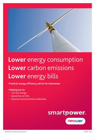 Lower energy consumption
       Lower carbon emissions
       Lower energy bills
        Practical energy efﬁciency advice for businesses

        Helping you to:
        • Use less energy
        • Spend less on bills
        • Improve environmental credentials




                                                           TM




RF5902 npm7847 E3 Energy Efficiency Guide A4.indd 1        21/09/2012 16:30
 