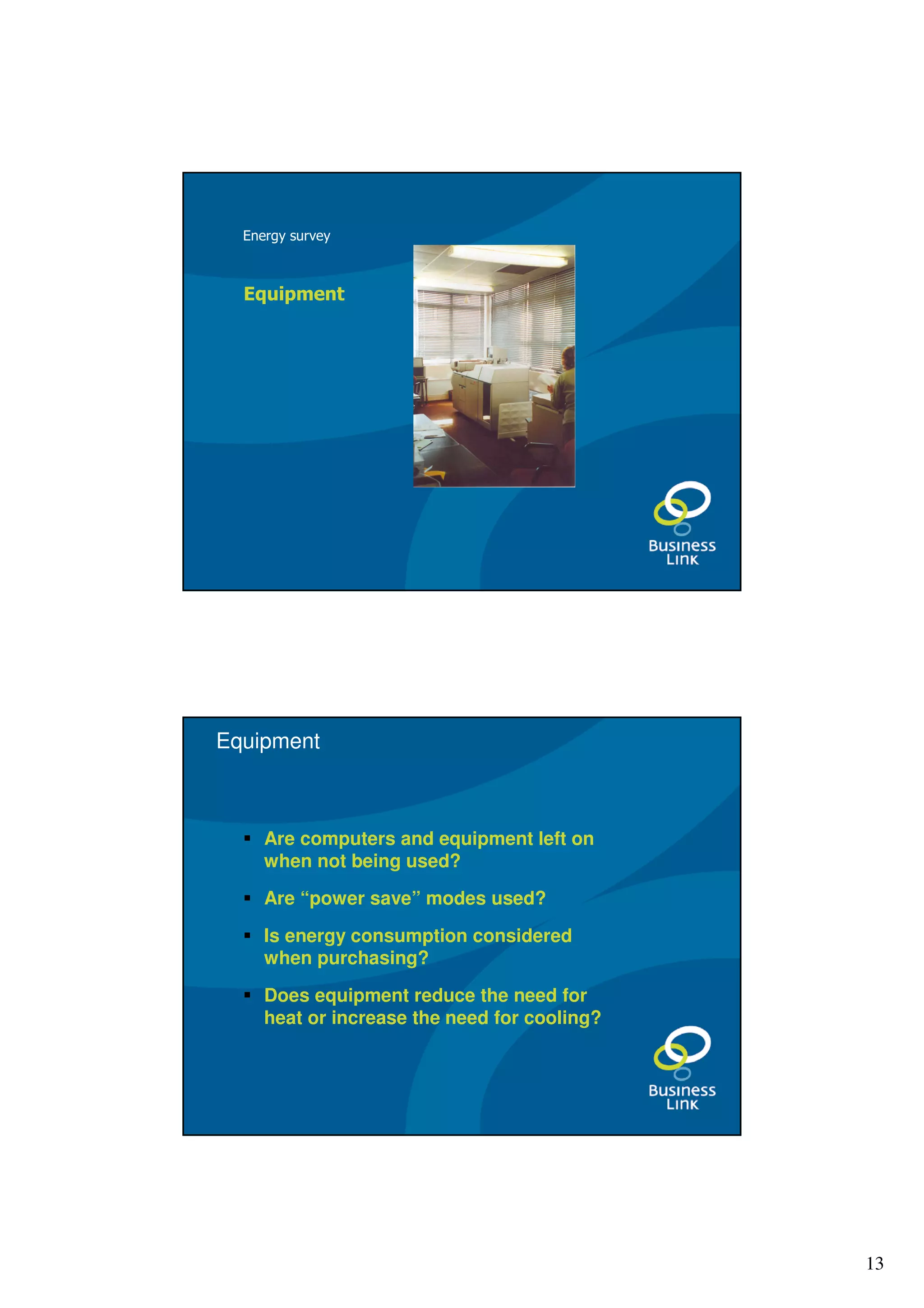 Energy survey



  Equipment




Equipment



     Are computers and equipment left on
     when not being used?

     Are “power save” modes used?

     Is energy consumption considered
     when purchasing?

     Does equipment reduce the need for
     heat or increase the need for cooling?




                                              13
 