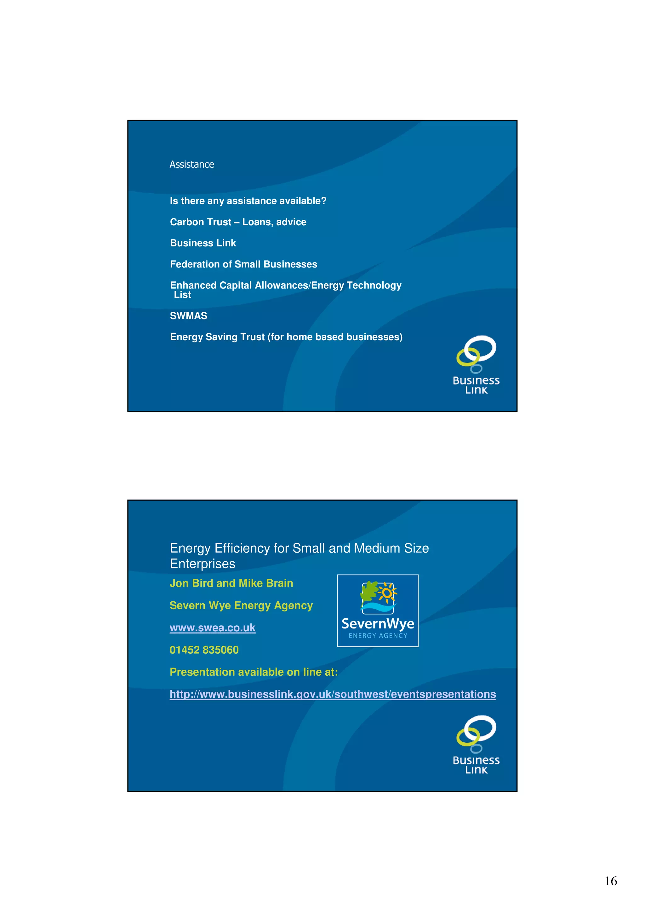 Assistance


Is there any assistance available?

Carbon Trust – Loans, advice

Business Link

Federation of Small Businesses

Enhanced Capital Allowances/Energy Technology
 List

SWMAS

Energy Saving Trust (for home based businesses)




Energy Efficiency for Small and Medium Size
Enterprises
Jon Bird and Mike Brain

Severn Wye Energy Agency

www.swea.co.uk

01452 835060

Presentation available on line at:

http://www.businesslink.gov.uk/southwest/eventspresentations




                                                               16
 