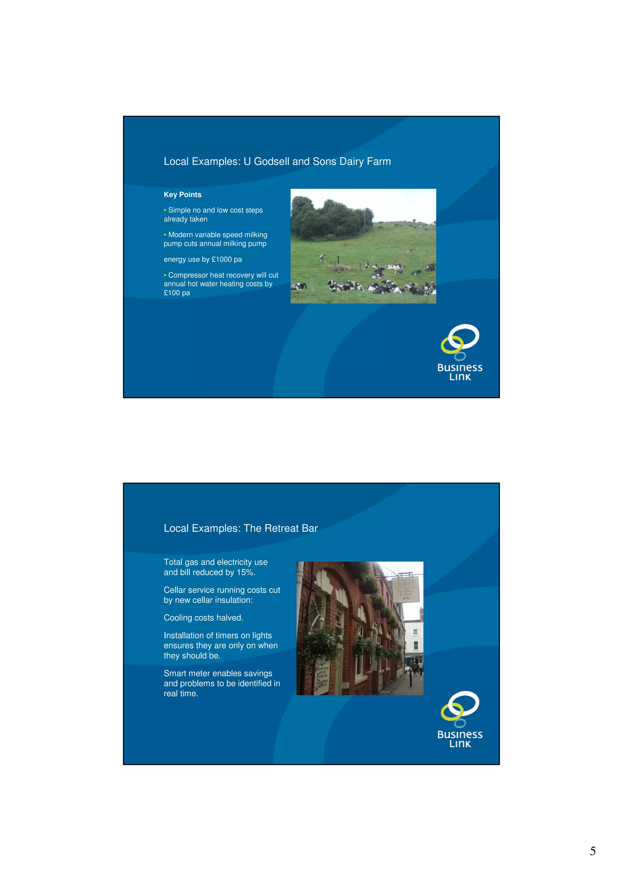 Local Examples: U Godsell and Sons Dairy Farm


Key Points

• Simple no and low cost steps
already taken

• Modern variable speed milking
pump cuts annual milking pump

energy use by £1000 pa

• Compressor heat recovery will cut
annual hot water heating costs by
£100 pa




Local Examples: The Retreat Bar


Total gas and electricity use
and bill reduced by 15%.

Cellar service running costs cut
by new cellar insulation:

Cooling costs halved.

Installation of timers on lights
ensures they are only on when
they should be.

Smart meter enables savings
and problems to be identified in
real time.




                                                5
 