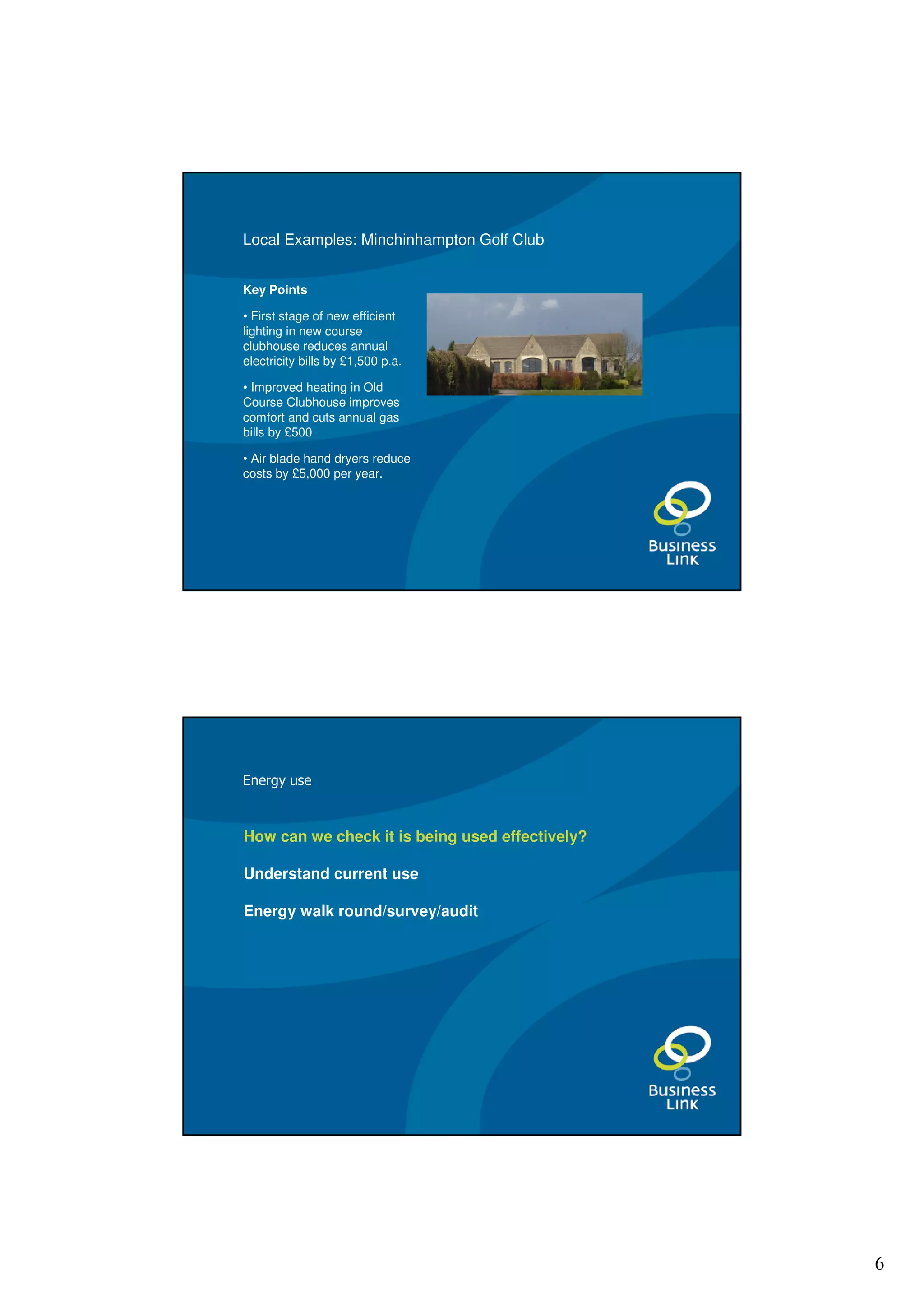 Local Examples: Minchinhampton Golf Club


Key Points

• First stage of new efficient
lighting in new course
clubhouse reduces annual
electricity bills by £1,500 p.a.

• Improved heating in Old
Course Clubhouse improves
comfort and cuts annual gas
bills by £500

• Air blade hand dryers reduce
costs by £5,000 per year.




Energy use



How can we check it is being used effectively?

Understand current use

Energy walk round/survey/audit




                                                 6
 