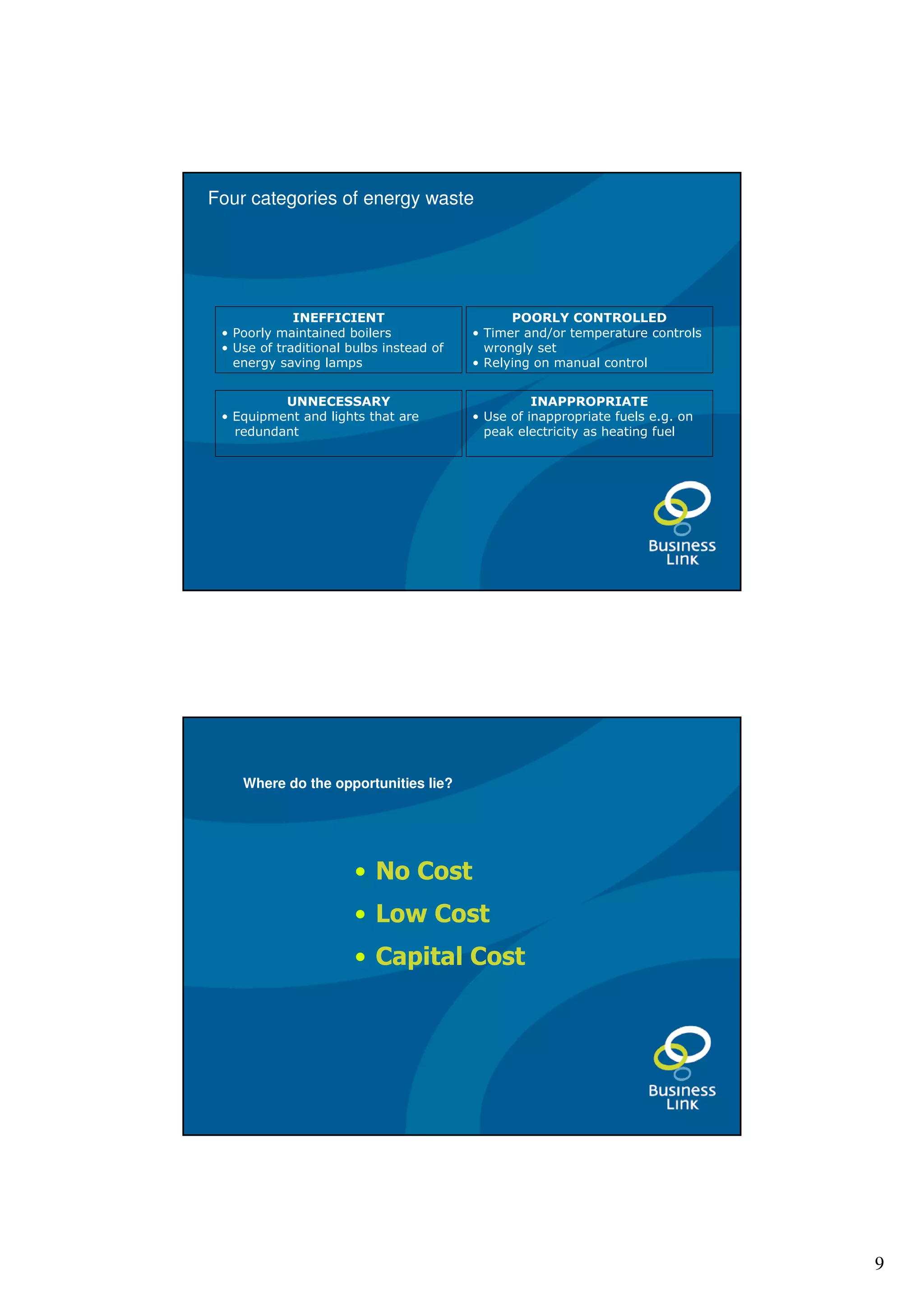 Four categories of energy waste




             INEFFICIENT                       POORLY CONTROLLED
 • Poorly maintained boilers             • Timer and/or temperature controls
 • Use of traditional bulbs instead of     wrongly set
   energy saving lamps                   • Relying on manual control


          UNNECESSARY                              INAPPROPRIATE
 • Equipment and lights that are         • Use of inappropriate fuels e.g. on
   redundant                               peak electricity as heating fuel




    Where do the opportunities lie?




                       • No Cost
                       • Low Cost
                       • Capital Cost




                                                                                9
 