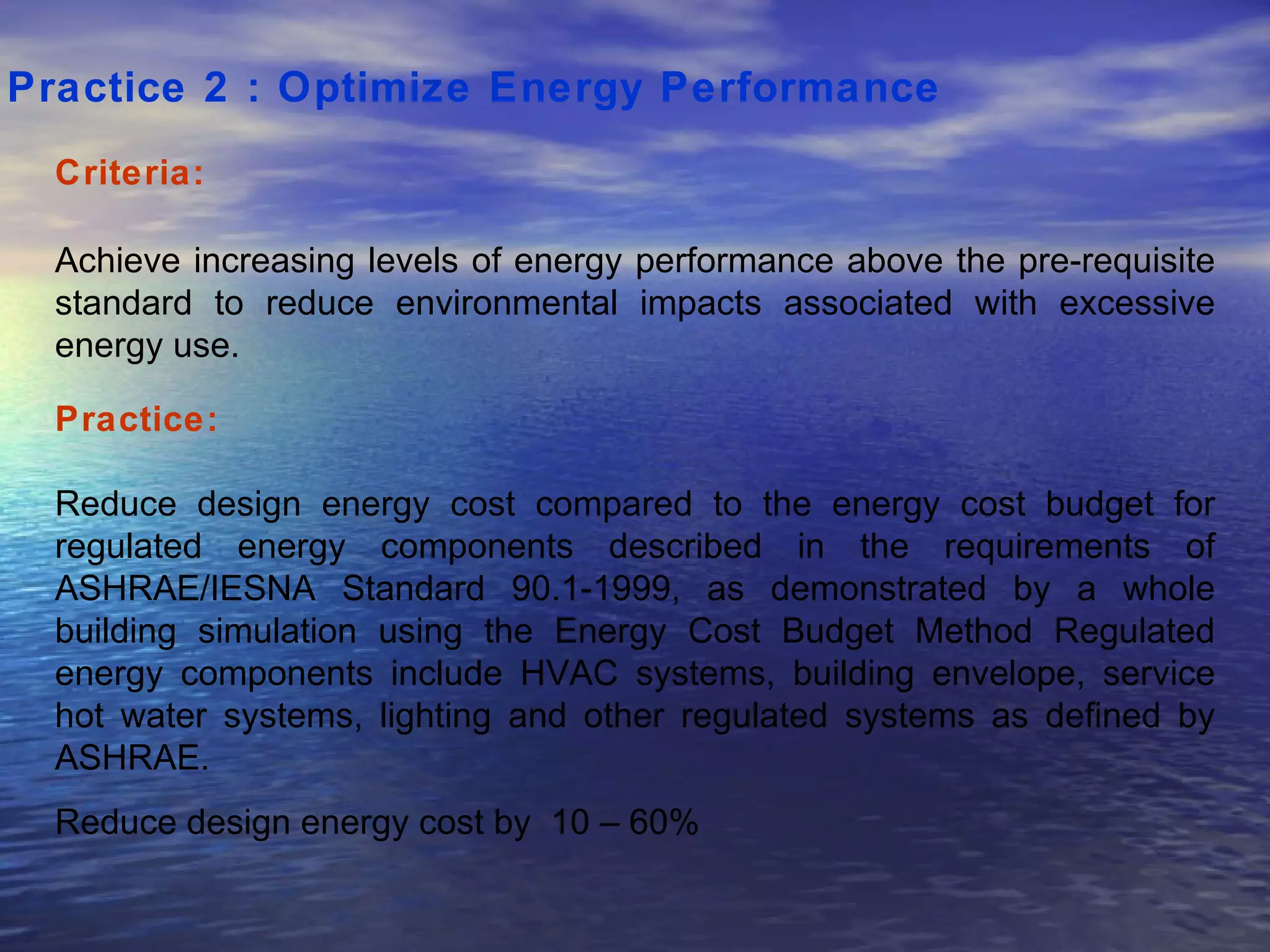 Practice 2 : Optimize Energy Performance   Criteria: Achieve increasing levels of energy performance above the pre-requisite standard to reduce environmental impacts associated with excessive energy use.  Practice: Reduce design energy cost compared to the energy cost budget for regulated energy components described in the requirements of ASHRAE/IESNA Standard 90.1-1999, as demonstrated by a whole building simulation using the Energy Cost Budget Method Regulated energy components include HVAC systems, building envelope, service hot water systems, lighting and other regulated systems as defined by ASHRAE.  Reduce design energy cost by  10 – 60%  