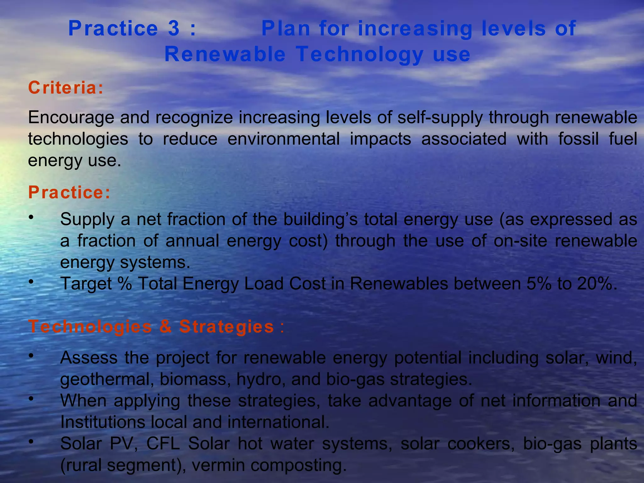 Practice 3 :  Plan for increasing levels of Renewable Technology use   Criteria: Encourage and recognize increasing levels of self-supply through renewable technologies to reduce environmental impacts associated with fossil fuel energy use.  Practice: Supply a net fraction of the building’s total energy use (as expressed as a fraction of annual energy cost) through the use of on-site renewable energy systems.  Target % Total Energy Load Cost in Renewables between 5% to 20%.  Technologies & Strategies  : Assess the project for renewable energy potential including solar, wind, geothermal, biomass, hydro, and bio-gas strategies.  When applying these strategies, take advantage of net information and Institutions local and international. Solar PV, CFL Solar hot water systems, solar cookers, bio-gas plants (rural segment), vermin composting.  